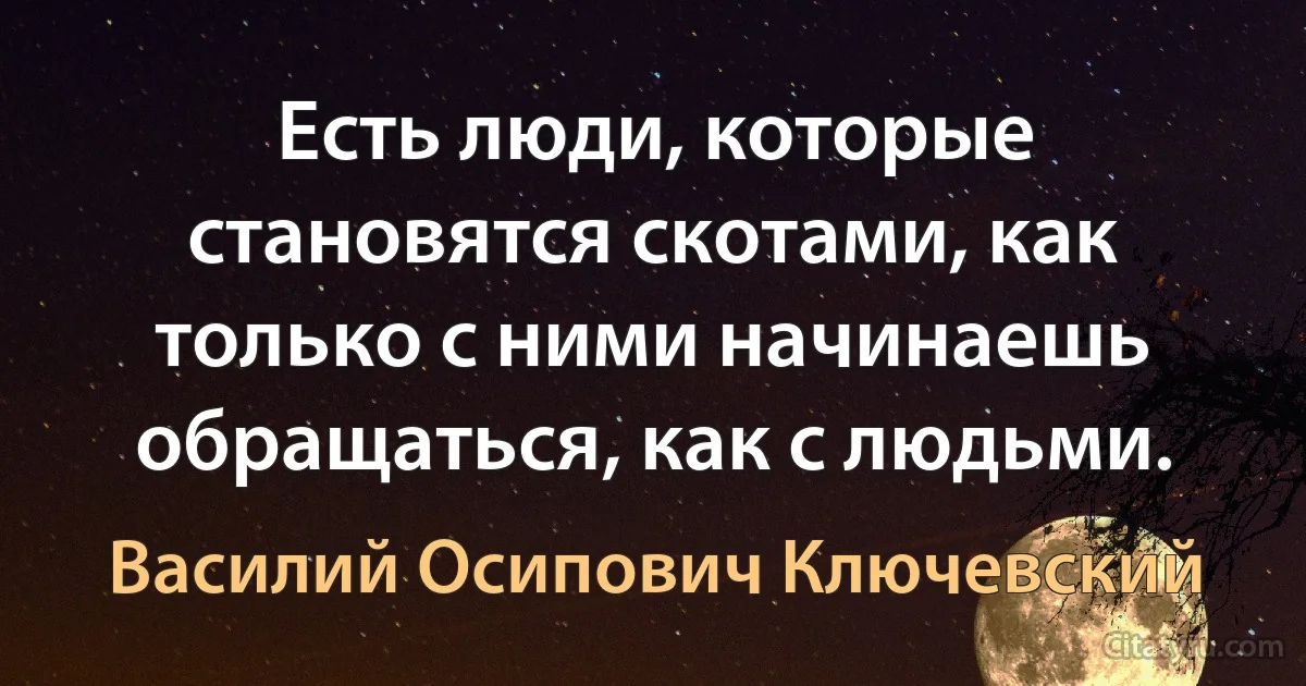 Есть люди, которые становятся скотами, как только с ними начинаешь обращаться, как с людьми. (Василий Осипович Ключевский)