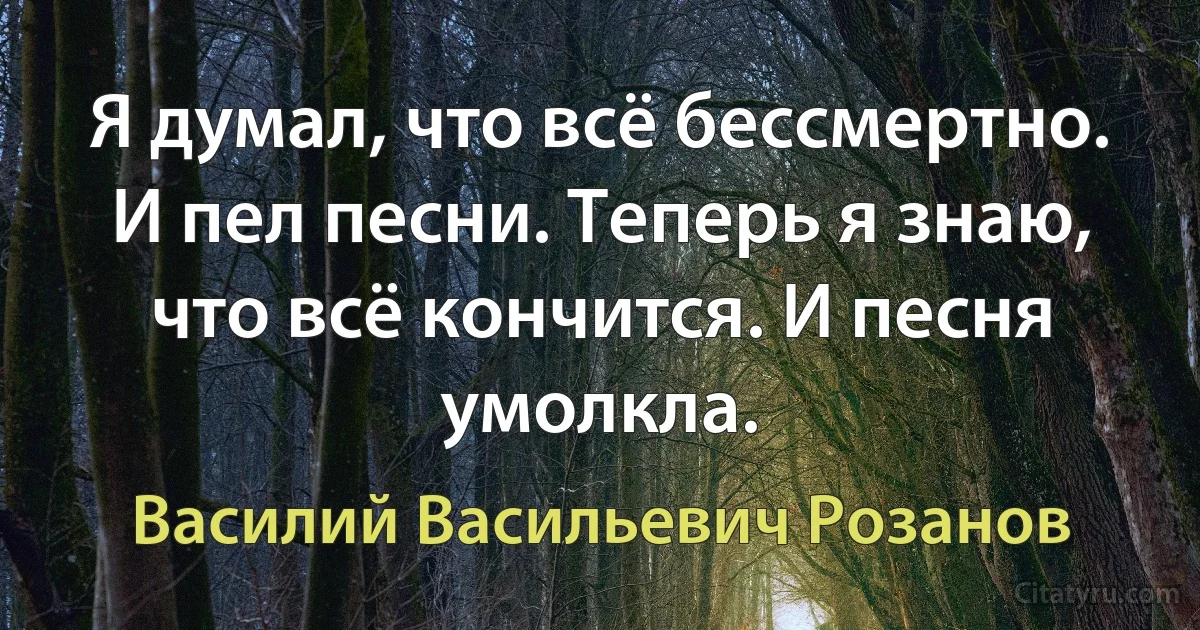 Я думал, что всё бессмертно. И пел песни. Теперь я знаю, что всё кончится. И песня умолкла. (Василий Васильевич Розанов)