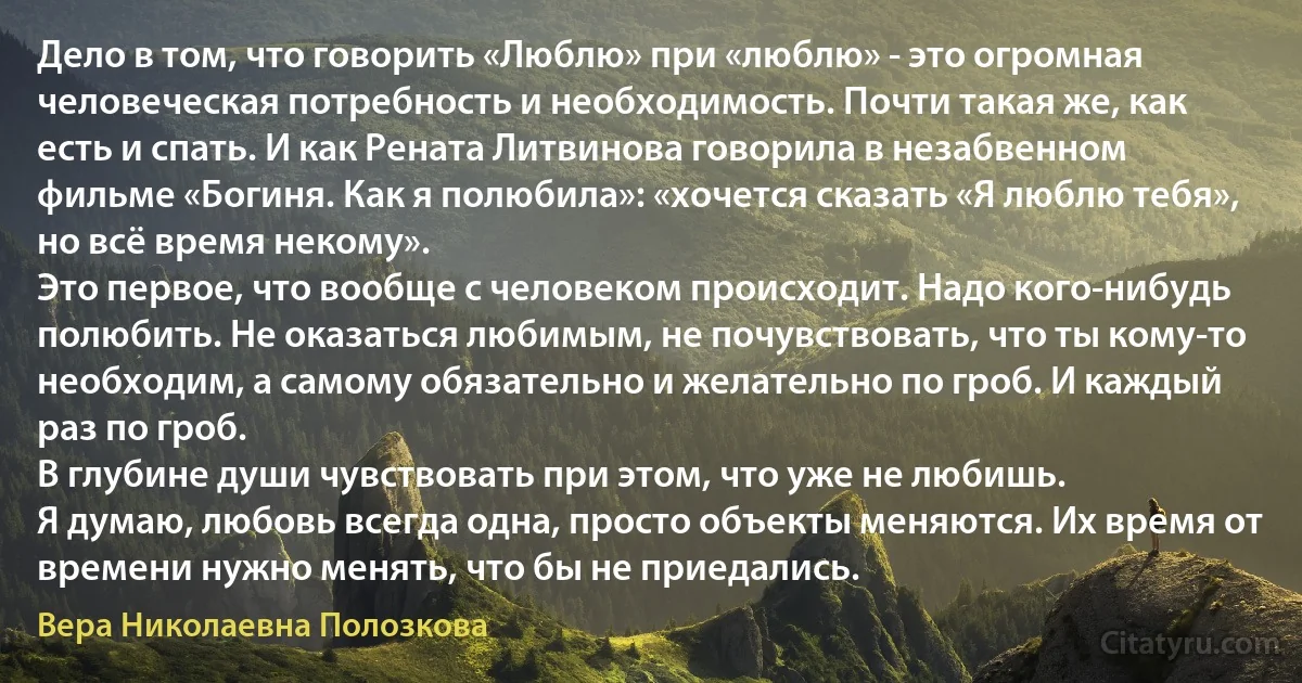 Дело в том, что говорить «Люблю» при «люблю» - это огромная человеческая потребность и необходимость. Почти такая же, как есть и спать. И как Рената Литвинова говорила в незабвенном фильме «Богиня. Как я полюбила»: «хочется сказать «Я люблю тебя», но всё время некому».
Это первое, что вообще с человеком происходит. Надо кого-нибудь полюбить. Не оказаться любимым, не почувствовать, что ты кому-то необходим, а самому обязательно и желательно по гроб. И каждый раз по гроб.
В глубине души чувствовать при этом, что уже не любишь.
Я думаю, любовь всегда одна, просто объекты меняются. Их время от времени нужно менять, что бы не приедались. (Вера Николаевна Полозкова)