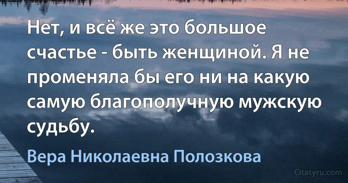 Нет, и всё же это большое счастье - быть женщиной. Я не променяла бы его ни на какую самую благополучную мужскую судьбу. (Вера Николаевна Полозкова)