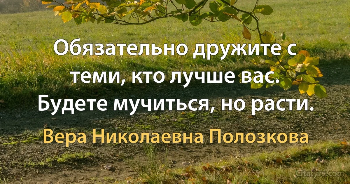 Обязательно дружите с теми, кто лучше вас. Будете мучиться, но расти. (Вера Николаевна Полозкова)