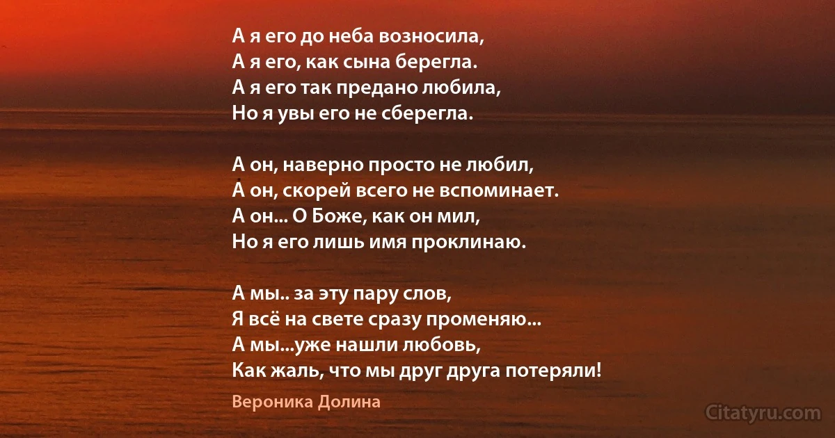 А я его до неба возносила, 
А я его, как сына берегла.
А я его так предано любила, 
Но я увы его не сберегла. 

А он, наверно просто не любил, 
А он, скорей всего не вспоминает. 
А он... О Боже, как он мил, 
Но я его лишь имя проклинаю. 

А мы.. за эту пару слов, 
Я всё на свете сразу променяю... 
А мы...уже нашли любовь, 
Как жаль, что мы друг друга потеряли! (Вероника Долина)