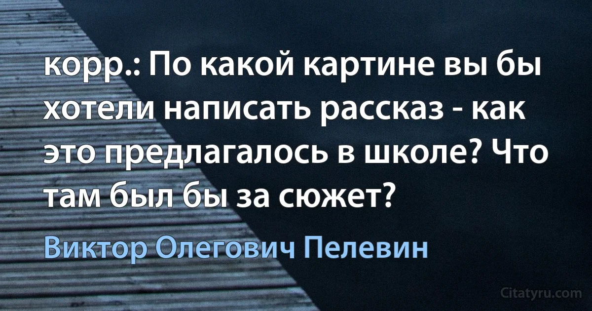 корр.: По какой картине вы бы хотели написать рассказ - как это предлагалось в школе? Что там был бы за сюжет? (Виктор Олегович Пелевин)