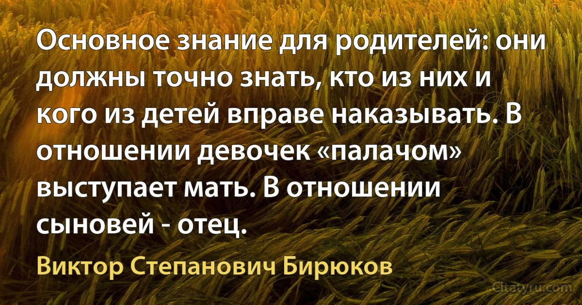 Основное знание для родителей: они должны точно знать, кто из них и кого из детей вправе наказывать. В отношении девочек «палачом» выступает мать. В отношении сыновей - отец. (Виктор Степанович Бирюков)