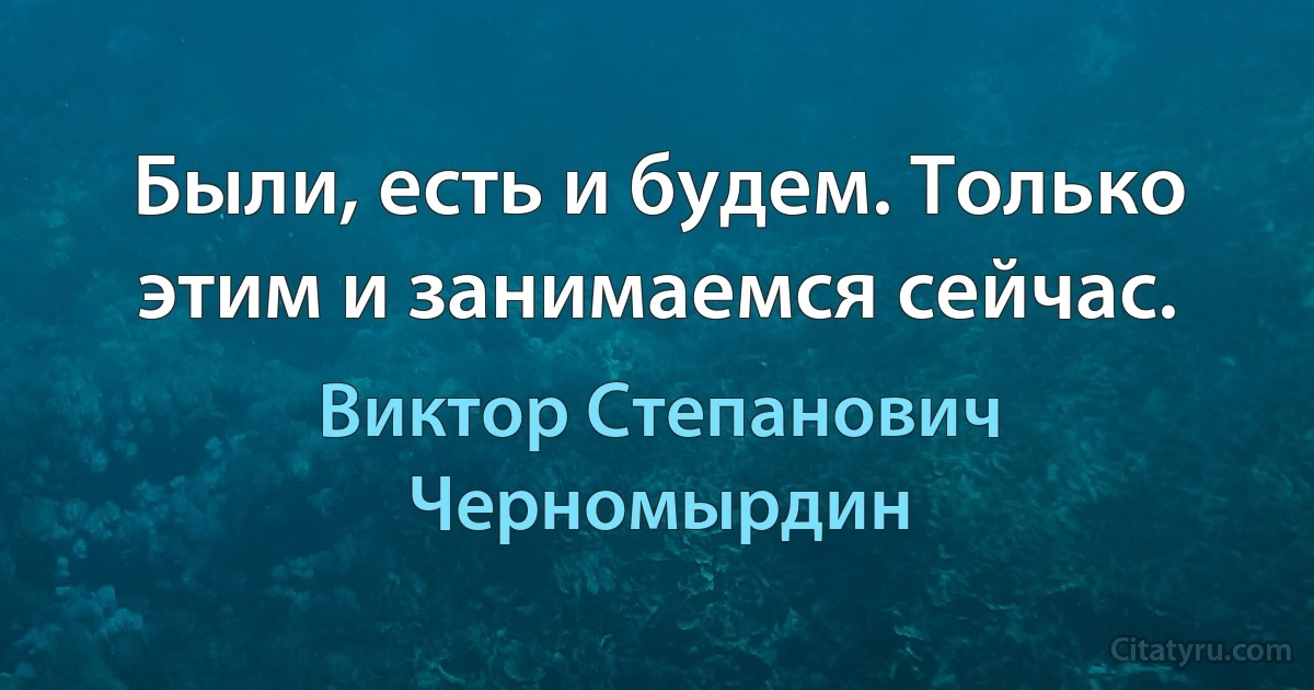 Были, есть и будем. Только этим и занимаемся сейчас. (Виктор Степанович Черномырдин)