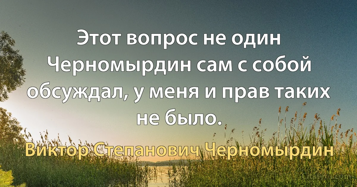 Этот вопрос не один Черномырдин сам с собой обсуждал, у меня и прав таких не было. (Виктор Степанович Черномырдин)