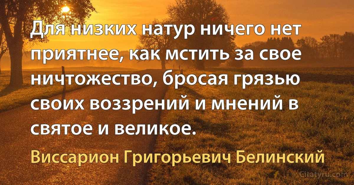 Для низких натур ничего нет приятнее, как мстить за свое ничтожество, бросая грязью своих воззрений и мнений в святое и великое. (Виссарион Григорьевич Белинский)