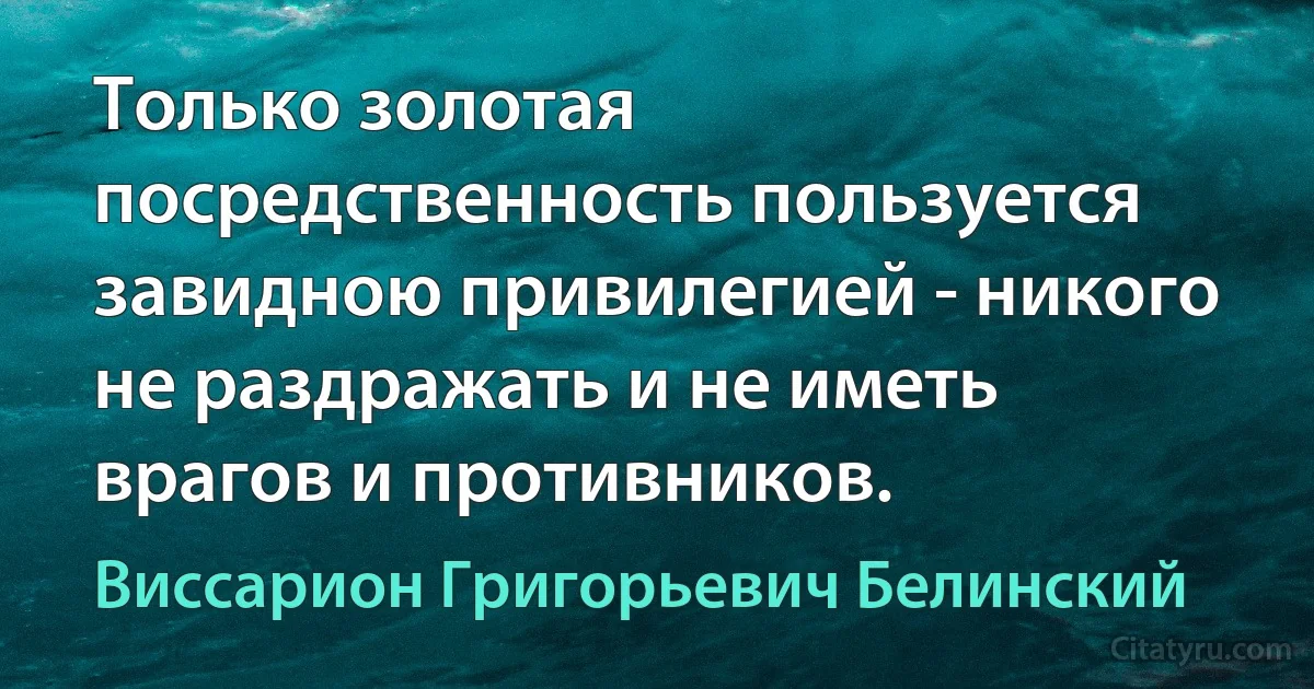 Только золотая посредственность пользуется завидною привилегией - никого не раздражать и не иметь врагов и противников. (Виссарион Григорьевич Белинский)