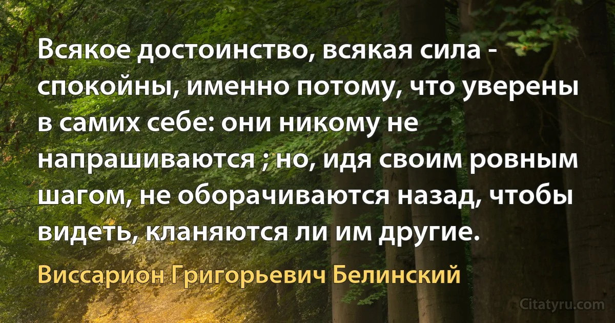 Всякое достоинство, всякая сила - спокойны, именно потому, что уверены в самих себе: они никому не напрашиваются ; но, идя своим ровным шагом, не оборачиваются назад, чтобы видеть, кланяются ли им другие. (Виссарион Григорьевич Белинский)