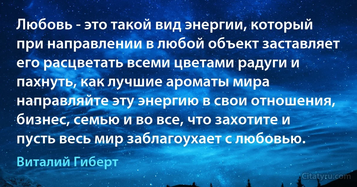 Любовь - это такой вид энергии, который при направлении в любой объект заставляет его расцветать всеми цветами радуги и пахнуть, как лучшие ароматы мира направляйте эту энергию в свои отношения, бизнес, семью и во все, что захотите и пусть весь мир заблагоухает с любовью. (Виталий Гиберт)