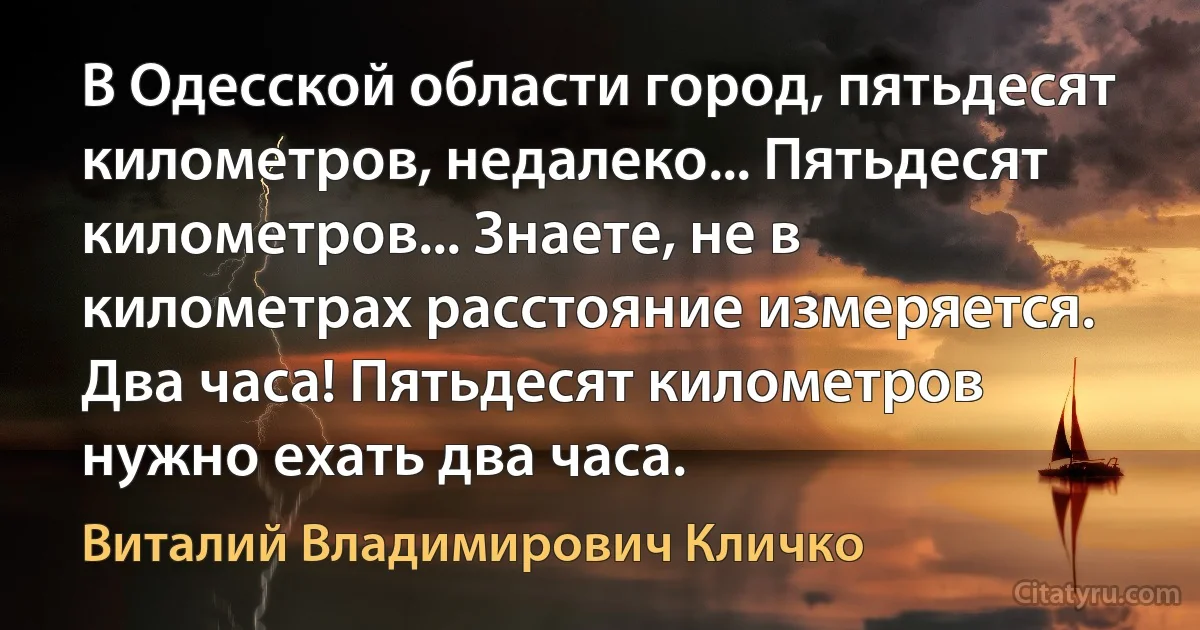 В Одесской области город, пятьдесят километров, недалеко... Пятьдесят километров... Знаете, не в километрах расстояние измеряется. Два часа! Пятьдесят километров нужно ехать два часа. (Виталий Владимирович Кличко)