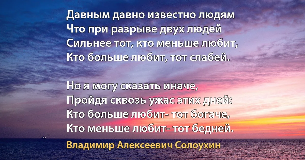 Давным давно известно людям
Что при разрыве двух людей
Сильнее тот, кто меньше любит,
Кто больше любит, тот слабей.

Но я могу сказать иначе,
Пройдя сквозь ужас этих дней:
Кто больше любит- тот богаче,
Кто меньше любит- тот бедней. (Владимир Алексеевич Солоухин)