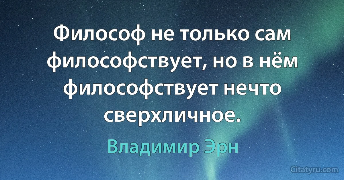 Философ не только сам философствует, но в нём философствует нечто сверхличное. (Владимир Эрн)