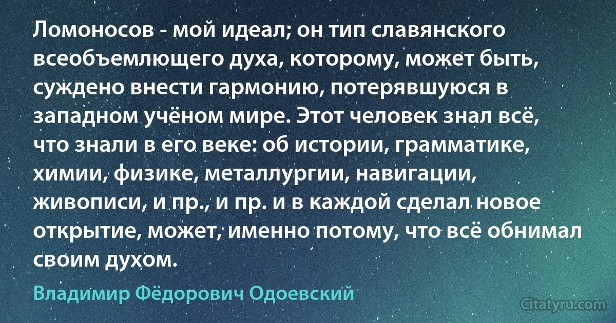 Ломоносов - мой идеал; он тип славянского всеобъемлющего духа, которому, может быть, суждено внести гармонию, потерявшуюся в западном учёном мире. Этот человек знал всё, что знали в его веке: об истории, грамматике, химии, физике, металлургии, навигации, живописи, и пр., и пр. и в каждой сделал новое открытие, может, именно потому, что всё обнимал своим духом. (Владимир Фёдорович Одоевский)