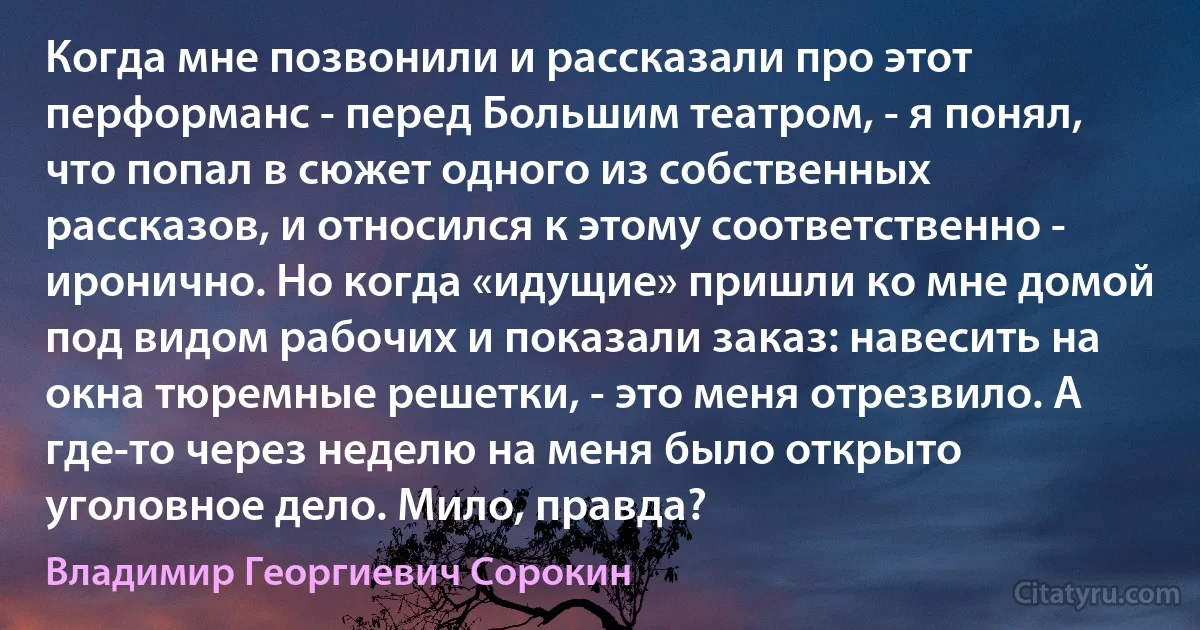 Когда мне позвонили и рассказали про этот перформанс - перед Большим театром, - я понял, что попал в сюжет одного из собственных рассказов, и относился к этому соответственно - иронично. Но когда «идущие» пришли ко мне домой под видом рабочих и показали заказ: навесить на окна тюремные решетки, - это меня отрезвило. А где-то через неделю на меня было открыто уголовное дело. Мило, правда? (Владимир Георгиевич Сорокин)