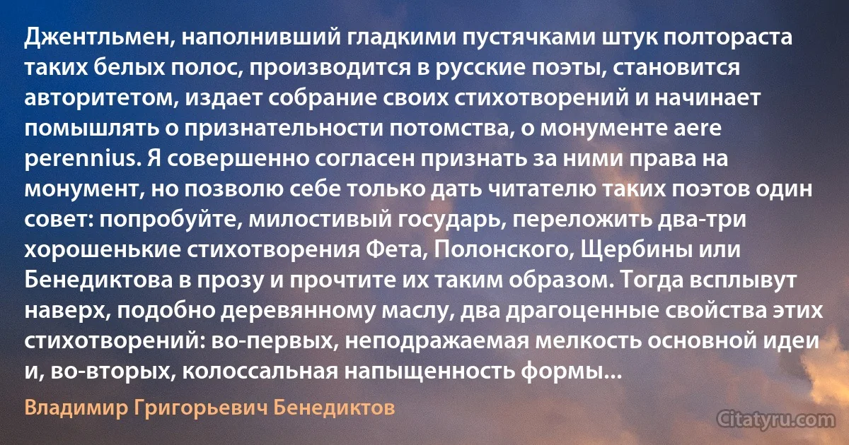 Джентльмен, наполнивший гладкими пустячками штук полтораста таких белых полос, производится в русские поэты, становится авторитетом, издает собрание своих стихотворений и начинает помышлять о признательности потомства, о монументе aere perennius. Я совершенно согласен признать за ними права на монумент, но позволю себе только дать читателю таких поэтов один совет: попробуйте, милостивый государь, переложить два-три хорошенькие стихотворения Фета, Полонского, Щербины или Бенедиктова в прозу и прочтите их таким образом. Тогда всплывут наверх, подобно деревянному маслу, два драгоценные свойства этих стихотворений: во-первых, неподражаемая мелкость основной идеи и, во-вторых, колоссальная напыщенность формы... (Владимир Григорьевич Бенедиктов)