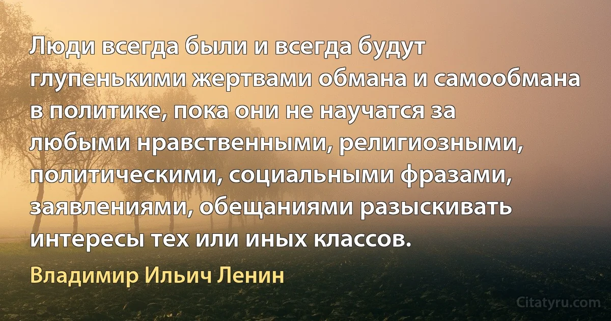 Люди всегда были и всегда будут глупенькими жертвами обмана и самообмана в политике, пока они не научатся за любыми нравственными, религиозными, политическими, социальными фразами, заявлениями, обещаниями разыскивать интересы тех или иных классов. (Владимир Ильич Ленин)