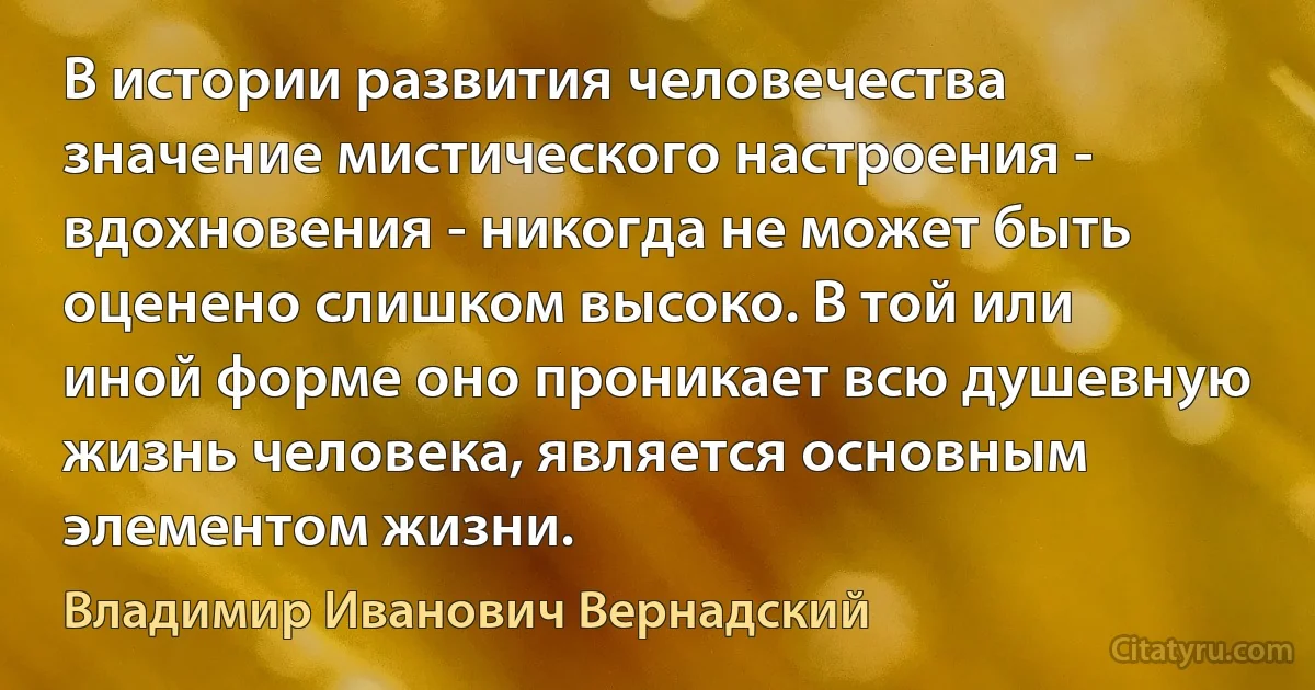 В истории развития человечества значение мистического настроения - вдохновения - никогда не может быть оценено слишком высоко. В той или иной форме оно проникает всю душевную жизнь человека, является основным элементом жизни. (Владимир Иванович Вернадский)