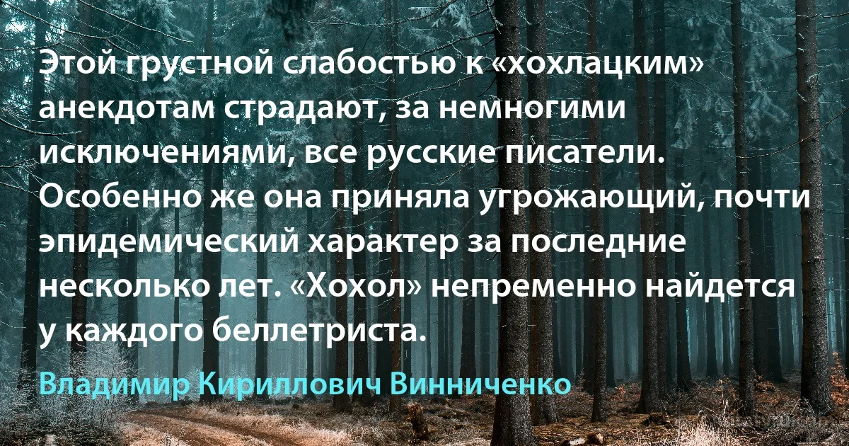 Этой грустной слабостью к «хохлацким» анекдотам страдают, за немногими исключениями, все русские писатели. Особенно же она приняла угрожающий, почти эпидемический характер за последние несколько лет. «Хохол» непременно найдется у каждого беллетриста. (Владимир Кириллович Винниченко)