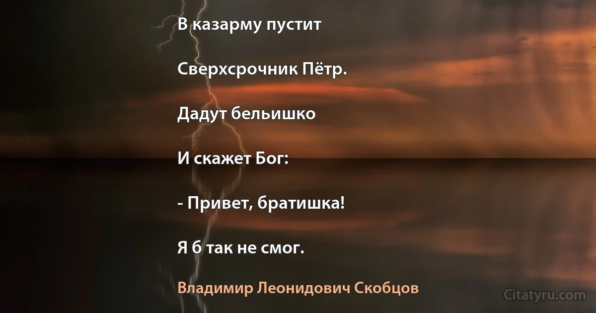 В казарму пустит

Сверхсрочник Пётр.

Дадут бельишко

И скажет Бог:

- Привет, братишка!

Я б так не смог. (Владимир Леонидович Скобцов)