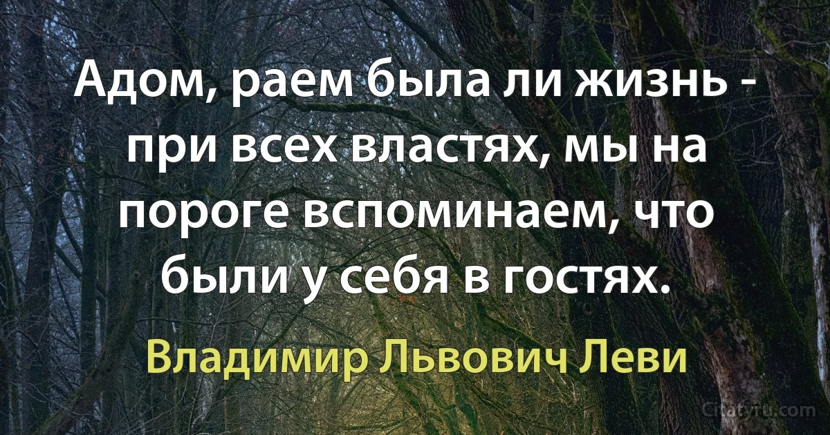 Адом, раем была ли жизнь - при всех властях, мы на пороге вспоминаем, что были у себя в гостях. (Владимир Львович Леви)