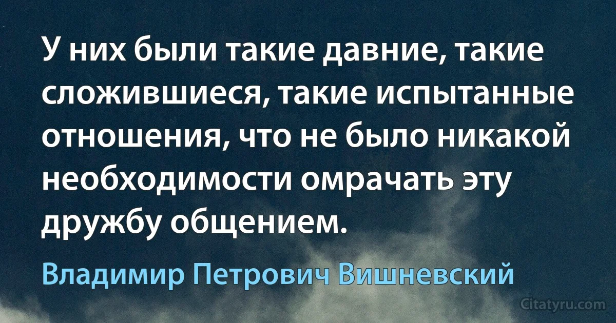 У них были такие давние, такие сложившиеся, такие испытанные отношения, что не было никакой необходимости омрачать эту дружбу общением. (Владимир Петрович Вишневский)