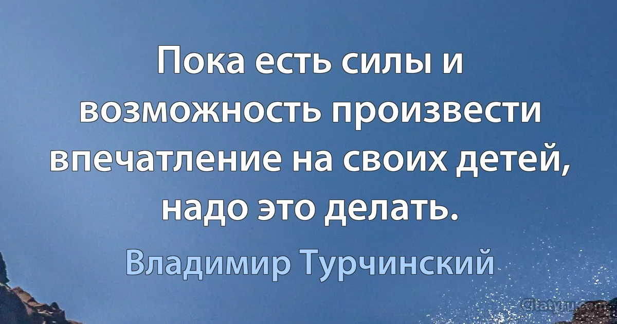 Пока есть силы и возможность произвести впечатление на своих детей, надо это делать. (Владимир Турчинский)