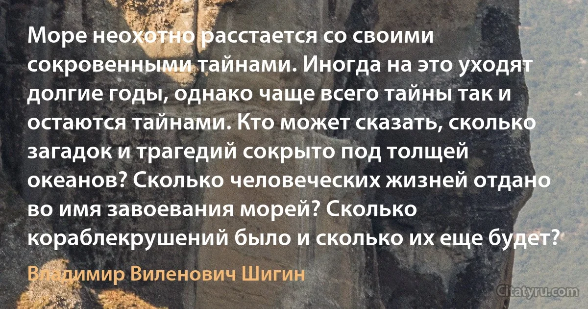 Море неохотно расстается со своими сокровенными тайнами. Иногда на это уходят долгие годы, однако чаще всего тайны так и остаются тайнами. Кто может сказать, сколько загадок и трагедий сокрыто под толщей океанов? Сколько человеческих жизней отдано во имя завоевания морей? Сколько кораблекрушений было и сколько их еще будет? (Владимир Виленович Шигин)