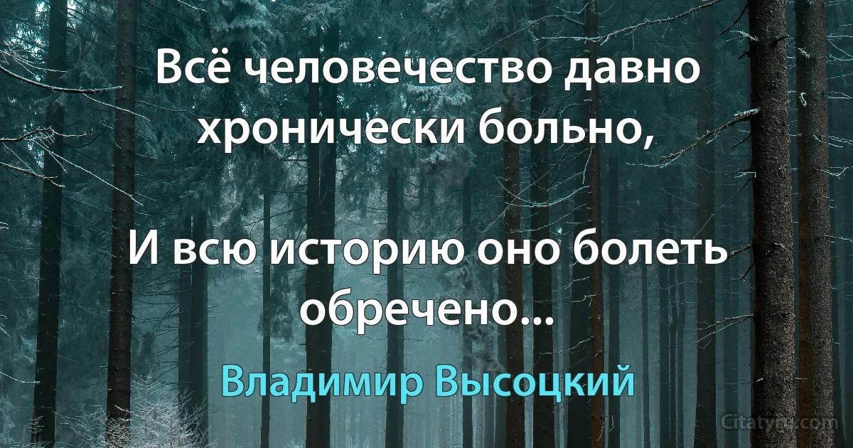 Всё человечество давно хронически больно,

И всю историю оно болеть обречено... (Владимир Высоцкий)