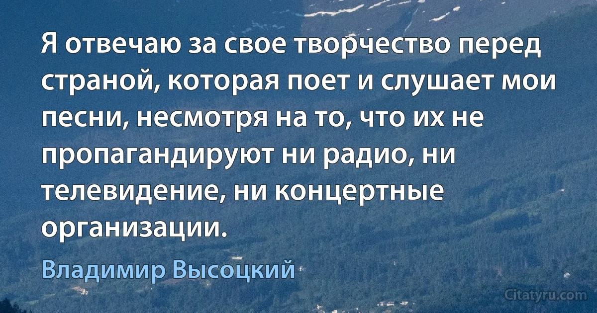 Я отвечаю за свое творчество перед страной, которая поет и слушает мои песни, несмотря на то, что их не пропагандируют ни радио, ни телевидение, ни концертные организации. (Владимир Высоцкий)