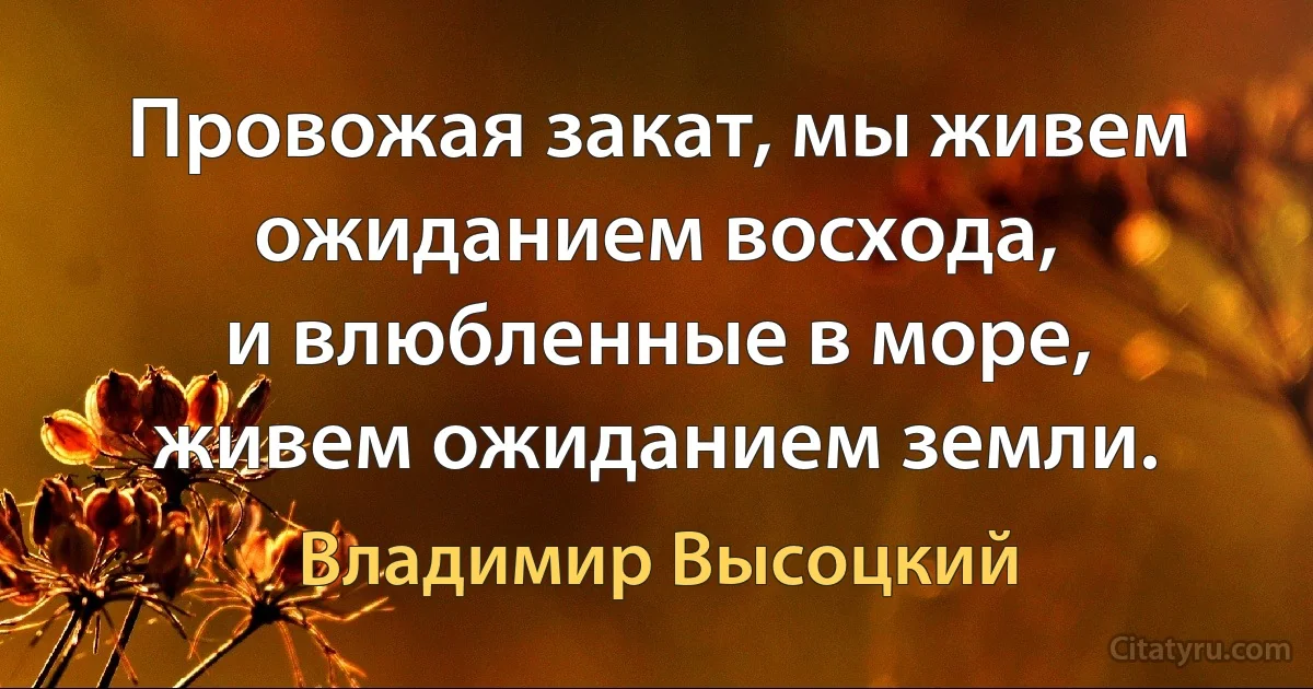 Провожая закат, мы живем ожиданием восхода, 
и влюбленные в море, живем ожиданием земли. (Владимир Высоцкий)