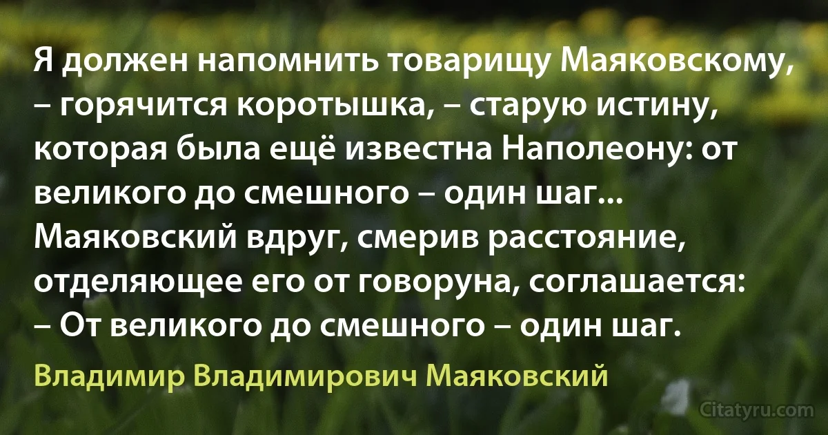 Я должен напомнить товарищу Маяковскому, – горячится коротышка, – старую истину, которая была ещё известна Наполеону: от великого до смешного – один шаг...
Маяковский вдруг, смерив расстояние, отделяющее его от говоруна, соглашается: – От великого до смешного – один шаг. (Владимир Владимирович Маяковский)