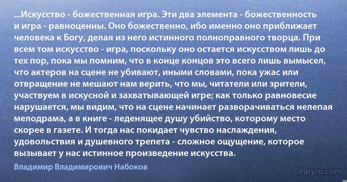 ...Искусство - божественная игра. Эти два элемента - божественность и игра - равноценны. Оно божественно, ибо именно оно приближает человека к Богу, делая из него истинного полноправного творца. При всем том искусство - игра, поскольку оно остается искусством лишь до тех пор, пока мы помним, что в конце концов это всего лишь вымысел, что актеров на сцене не убивают, иными словами, пока ужас или отвращение не мешают нам верить, что мы, читатели или зрители, участвуем в искусной и захватывающей игре; как только равновесие нарушается, мы видим, что на сцене начинает разворачиваться нелепая мелодрама, а в книге - леденящее душу убийство, которому место скорее в газете. И тогда нас покидает чувство наслаждения, удовольствия и душевного трепета - сложное ощущение, которое вызывает у нас истинное произведение искусства. (Владимир Владимирович Набоков)