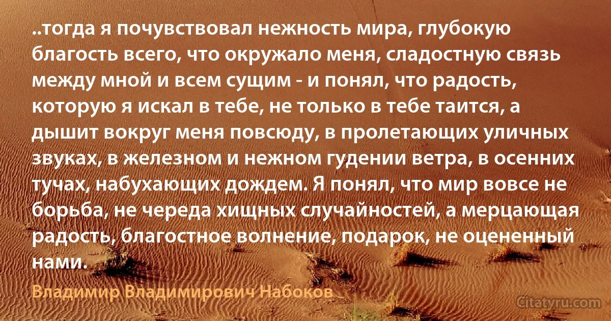 ..тогда я почувствовал нежность мира, глубокую благость всего, что окружало меня, сладостную связь между мной и всем сущим - и понял, что радость, которую я искал в тебе, не только в тебе таится, а дышит вокруг меня повсюду, в пролетающих уличных звуках, в железном и нежном гудении ветра, в осенних тучах, набухающих дождем. Я понял, что мир вовсе не борьба, не череда хищных случайностей, а мерцающая радость, благостное волнение, подарок, не оцененный нами. (Владимир Владимирович Набоков)