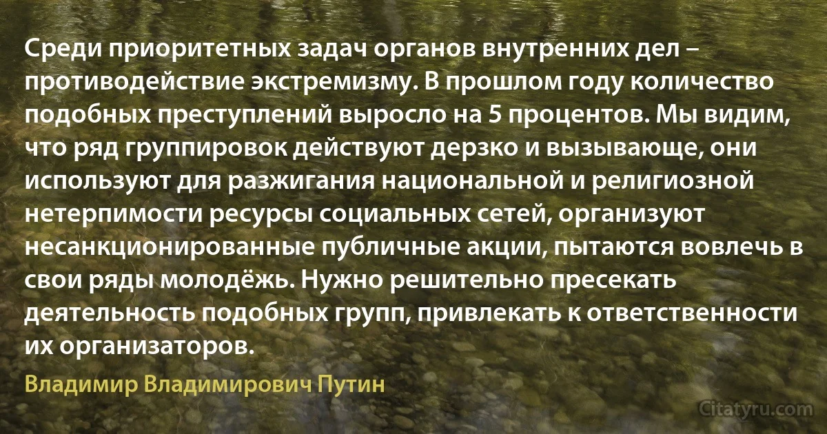 Среди приоритетных задач органов внутренних дел – противодействие экстремизму. В прошлом году количество подобных преступлений выросло на 5 процентов. Мы видим, что ряд группировок действуют дерзко и вызывающе, они используют для разжигания национальной и религиозной нетерпимости ресурсы социальных сетей, организуют несанкционированные публичные акции, пытаются вовлечь в свои ряды молодёжь. Нужно решительно пресекать деятельность подобных групп, привлекать к ответственности их организаторов. (Владимир Владимирович Путин)