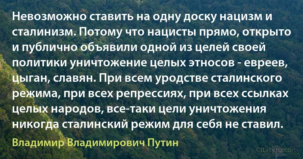 Невозможно ставить на одну доску нацизм и сталинизм. Потому что нацисты прямо, открыто и публично объявили одной из целей своей политики уничтожение целых этносов - евреев, цыган, славян. При всем уродстве сталинского режима, при всех репрессиях, при всех ссылках целых народов, все-таки цели уничтожения никогда сталинский режим для себя не ставил. (Владимир Владимирович Путин)