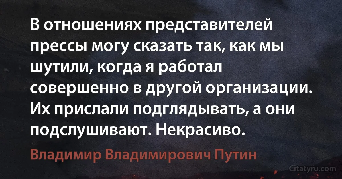 В отношениях представителей прессы могу сказать так, как мы шутили, когда я работал совершенно в другой организации. Их прислали подглядывать, а они подслушивают. Некрасиво. (Владимир Владимирович Путин)