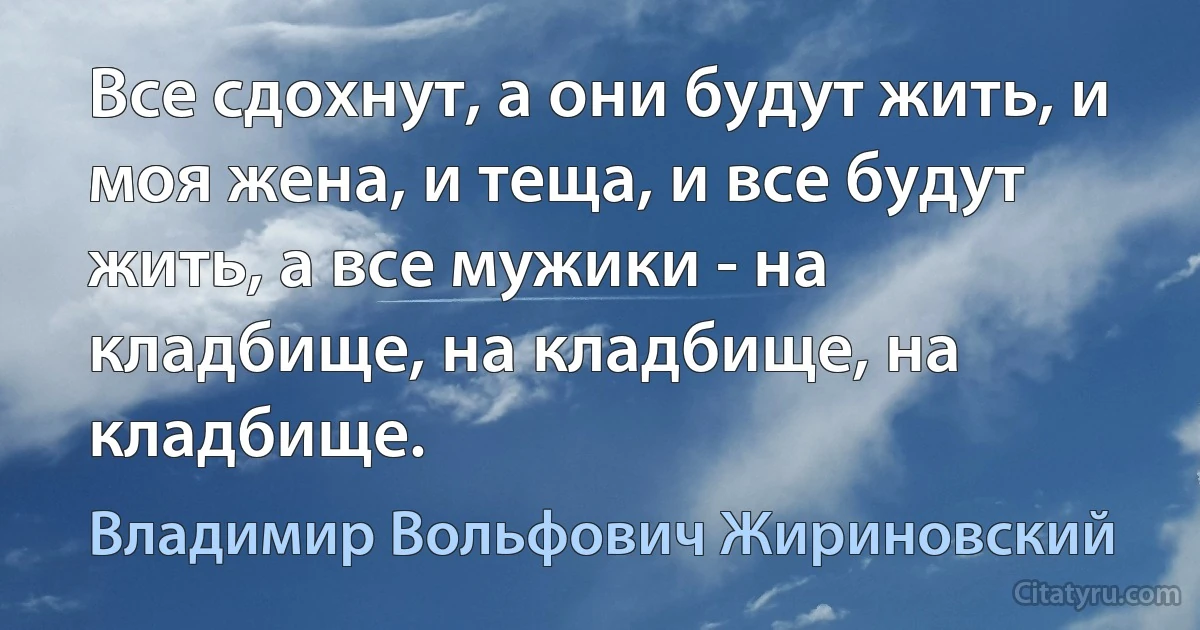 Все сдохнут, а они будут жить, и моя жена, и теща, и все будут жить, а все мужики - на кладбище, на кладбище, на кладбище. (Владимир Вольфович Жириновский)