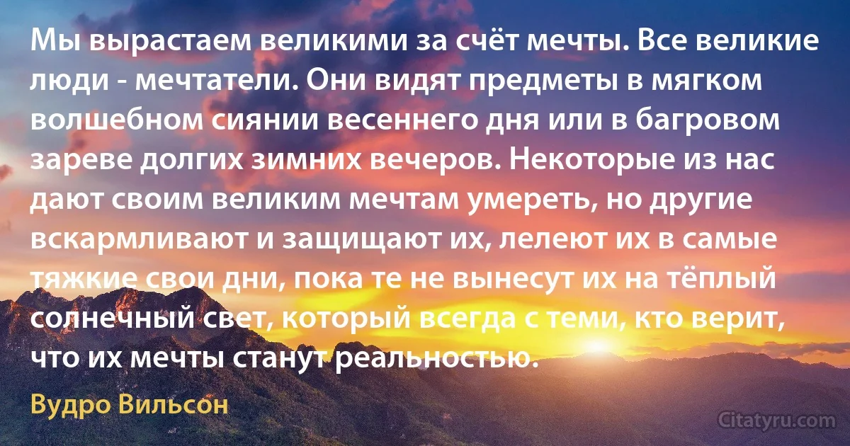 Мы вырастаем великими за счёт мечты. Все великие люди - мечтатели. Они видят предметы в мягком волшебном сиянии весеннего дня или в багровом зареве долгих зимних вечеров. Некоторые из нас дают своим великим мечтам умереть, но другие вскармливают и защищают их, лелеют их в самые тяжкие свои дни, пока те не вынесут их на тёплый солнечный свет, который всегда с теми, кто верит, что их мечты станут реальностью. (Вудро Вильсон)