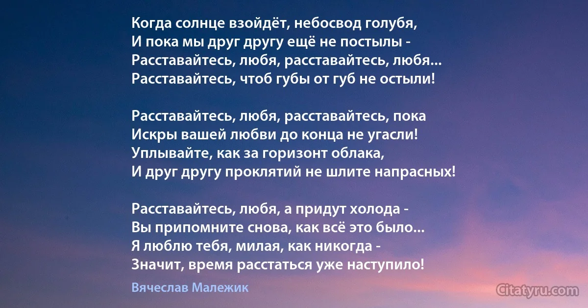 Когда солнце взойдёт, небосвод голубя,
И пока мы друг другу ещё не постылы -
Расставайтесь, любя, расставайтесь, любя...
Расставайтесь, чтоб губы от губ не остыли!

Расставайтесь, любя, расставайтесь, пока
Искры вашей любви до конца не угасли!
Уплывайте, как за горизонт облака,
И друг другу проклятий не шлите напрасных!

Расставайтесь, любя, а придут холода -
Вы припомните снова, как всё это было...
Я люблю тебя, милая, как никогда -
Значит, время расстаться уже наступило! (Вячеслав Малежик)