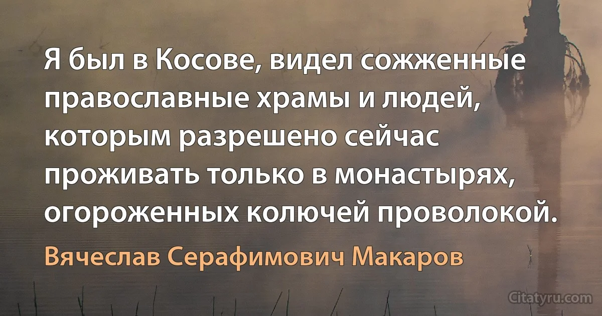 Я был в Косове, видел сожженные православные храмы и людей, которым разрешено сейчас проживать только в монастырях, огороженных колючей проволокой. (Вячеслав Серафимович Макаров)