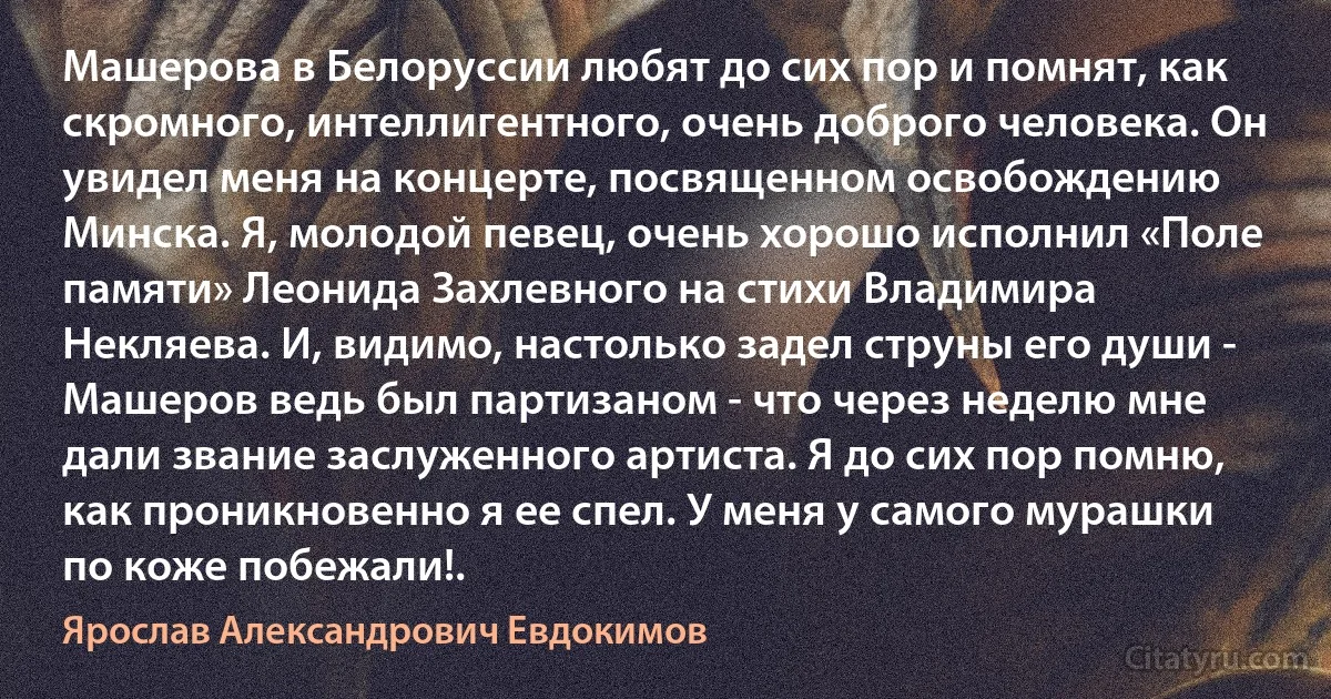 Машерова в Белоруссии любят до сих пор и помнят, как скромного, интеллигентного, очень доброго человека. Он увидел меня на концерте, посвященном освобождению Минска. Я, молодой певец, очень хорошо исполнил «Поле памяти» Леонида Захлевного на стихи Владимира Некляева. И, видимо, настолько задел струны его души - Машеров ведь был партизаном - что через неделю мне дали звание заслуженного артиста. Я до сих пор помню, как проникновенно я ее спел. У меня у самого мурашки по коже побежали!. (Ярослав Александрович Евдокимов)