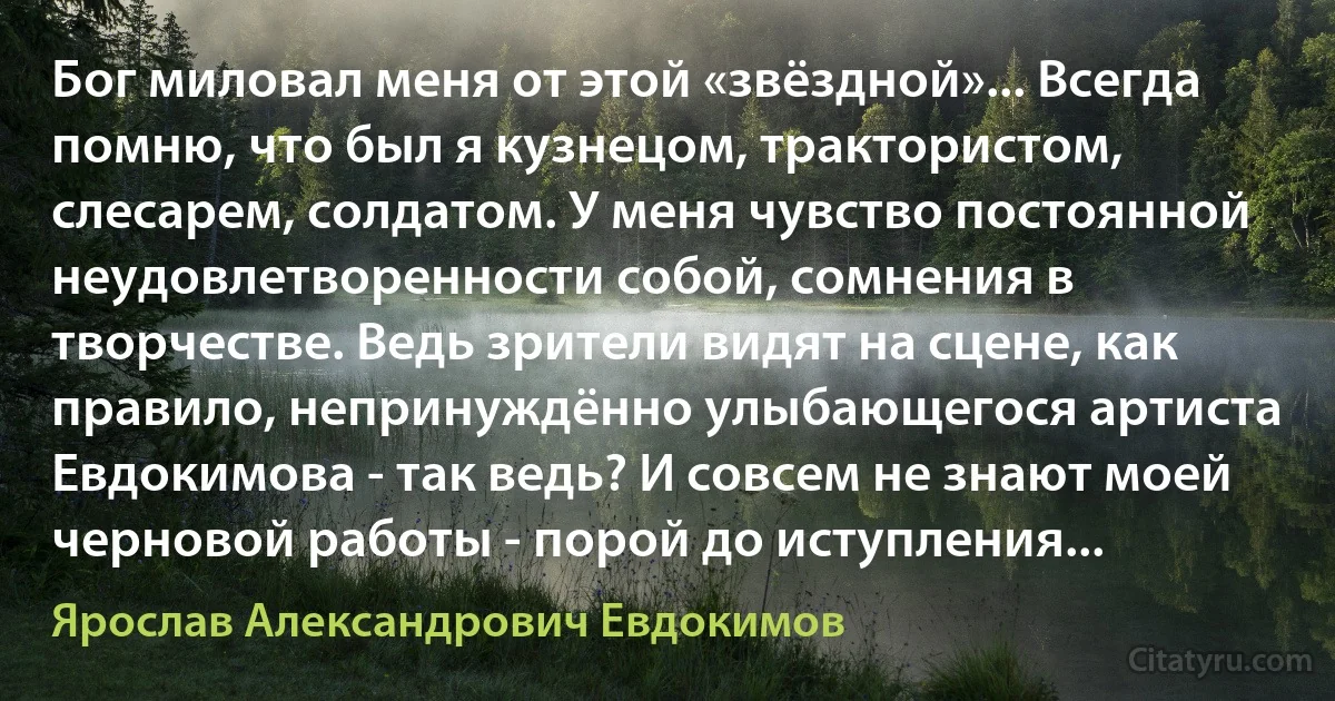 Бог миловал меня от этой «звёздной»... Всегда помню, что был я кузнецом, трактористом, слесарем, солдатом. У меня чувство постоянной неудовлетворенности собой, сомнения в творчестве. Ведь зрители видят на сцене, как правило, непринуждённо улыбающегося артиста Евдокимова - так ведь? И совсем не знают моей черновой работы - порой до иступления... (Ярослав Александрович Евдокимов)