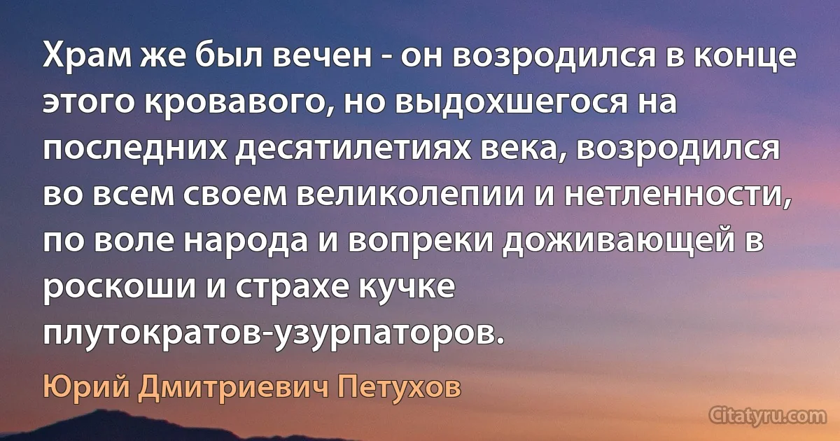 Храм же был вечен - он возродился в конце этого кровавого, но выдохшегося на последних десятилетиях века, возродился во всем своем великолепии и нетленности, по воле народа и вопреки доживающей в роскоши и страхе кучке плутократов-узурпаторов. (Юрий Дмитриевич Петухов)