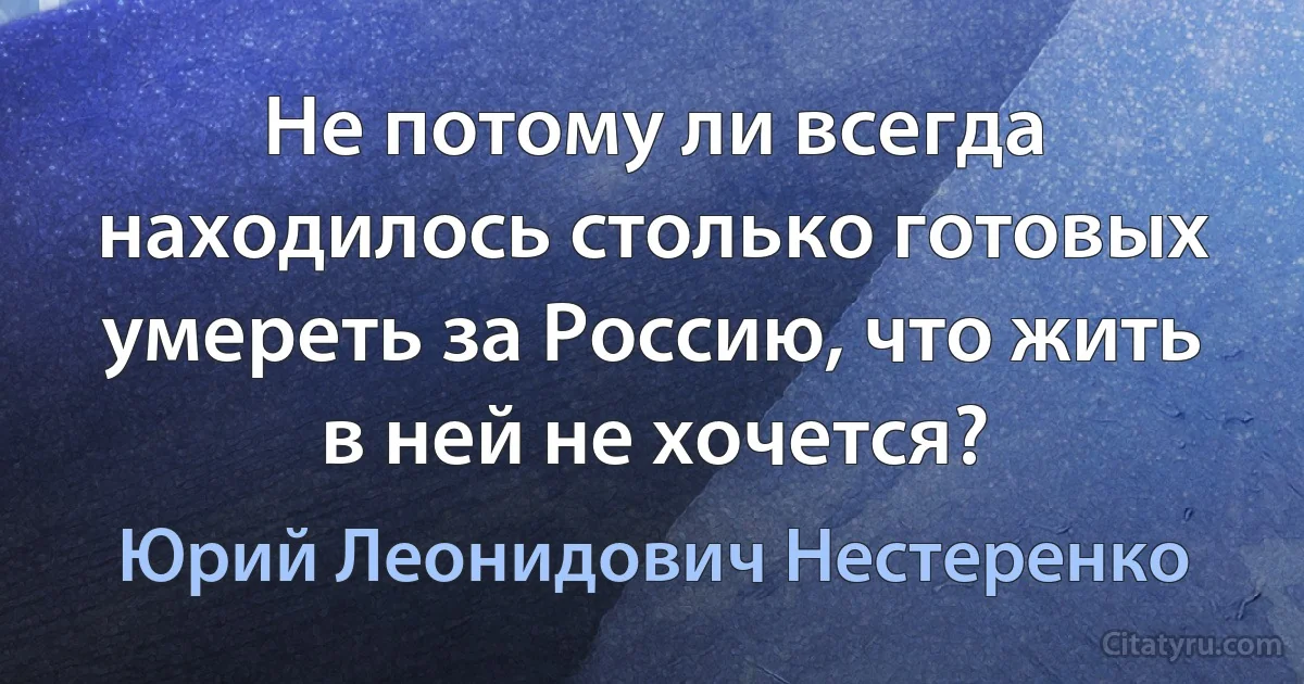 Не потому ли всегда находилось столько готовых умереть за Россию, что жить в ней не хочется? (Юрий Леонидович Нестеренко)