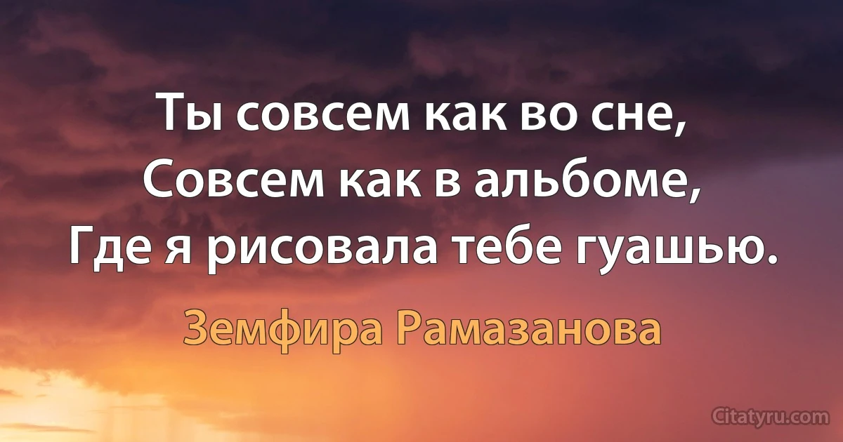 Ты совсем как во сне,
Совсем как в альбоме,
Где я рисовала тебе гуашью. (Земфира Рамазанова)