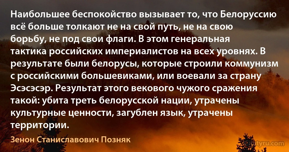 Наибольшее беспокойство вызывает то, что Белоруссию всё больше толкают не на свой путь, не на свою борьбу, не под свои флаги. В этом генеральная тактика российских империалистов на всех уровнях. В результате были белорусы, которые строили коммунизм с российскими большевиками, или воевали за страну Эсэсэсэр. Результат этого векового чужого сражения такой: убита треть белорусской нации, утрачены культурные ценности, загублен язык, утрачены территории. (Зенон Станиславович Позняк)