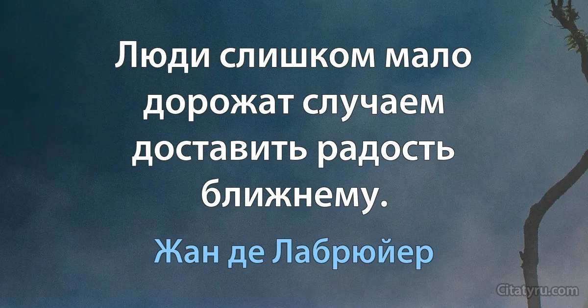 Люди слишком мало дорожат случаем доставить радость ближнему. (Жан де Лабрюйер)