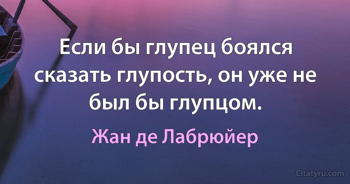 Если бы глупец боялся сказать глупость, он уже не был бы глупцом. (Жан де Лабрюйер)