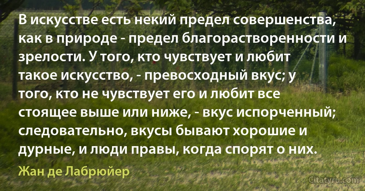 В искусстве есть некий предел совершенства, как в природе - предел благорастворенности и зрелости. У того, кто чувствует и любит такое искусство, - превосходный вкус; у того, кто не чувствует его и любит все стоящее выше или ниже, - вкус испорченный; следовательно, вкусы бывают хорошие и дурные, и люди правы, когда спорят о них. (Жан де Лабрюйер)